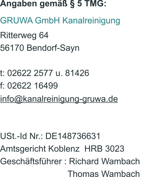 Angaben gemäß § 5 TMG: GRUWA GmbH Kanalreinigung Ritterweg 64 56170 Bendorf-Sayn t: 02622 2577 u. 81426 f: 02622 16499 info@kanalreinigung-gruwa.de USt.-Id Nr.: DE148736631 Amtsgericht Koblenz  HRB 3023  Geschäftsführer : Richard Wambach                               Thomas Wambach